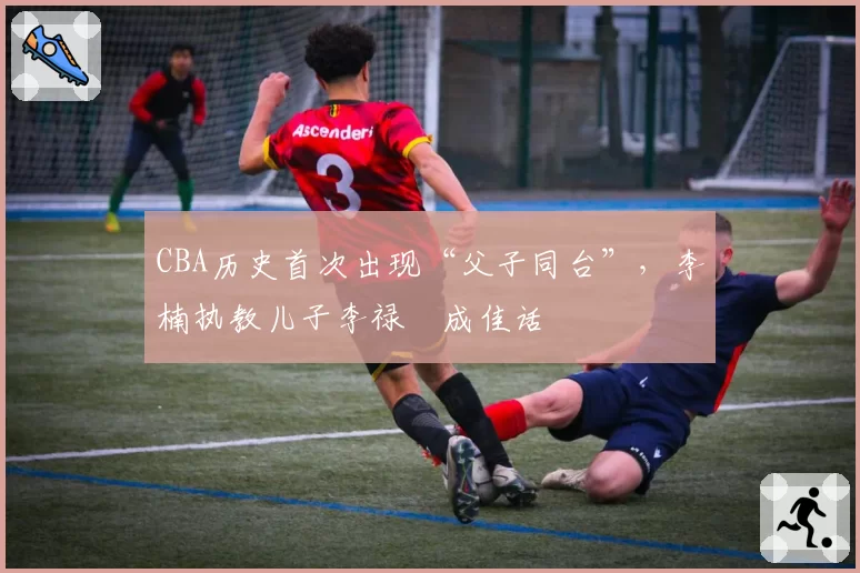 CBA历史首次出现“父子同台”,李楠执教儿子李禄曈成佳话