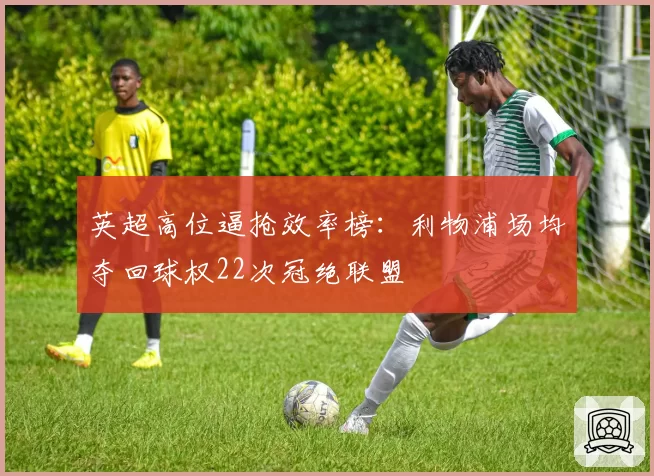 英超高位逼抢效率榜:利物浦场均夺回球权22次冠绝联盟