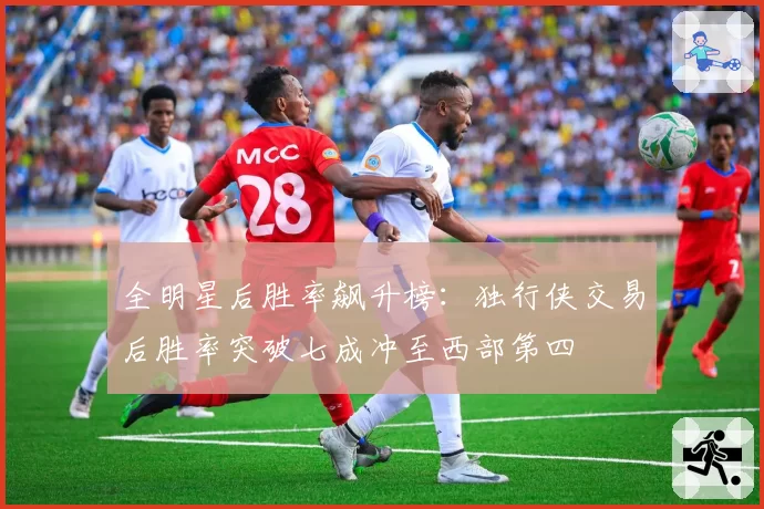 全明星后胜率飙升榜：独行侠交易后胜率突破七成冲至西部第四