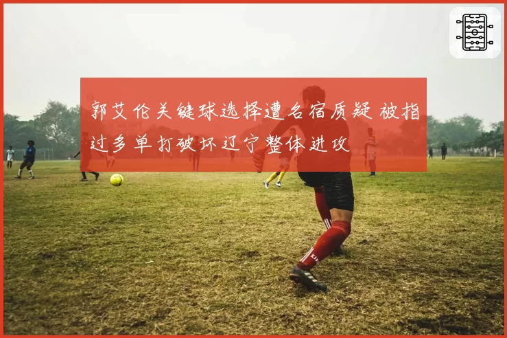 郭艾伦关键球选择遭名宿质疑 被指过多单打破坏辽宁整体进攻