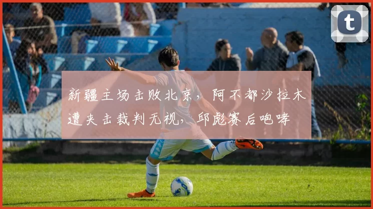 新疆主场击败北京，阿不都沙拉木遭夹击裁判无视，邱彪赛后咆哮