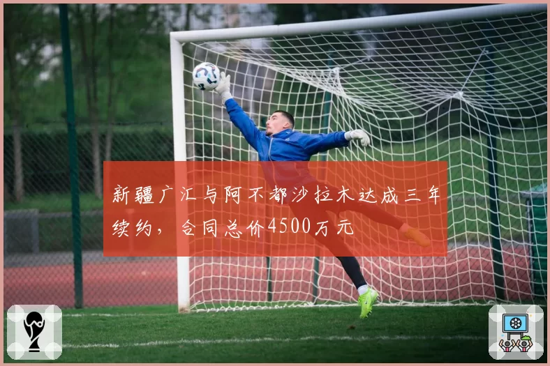 新疆广汇与阿不都沙拉木达成三年续约,合同总价4500万元