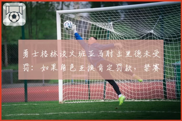 勇士格林谈文班亚马肘击里德未受罚：如果角色互换肯定罚款，禁赛