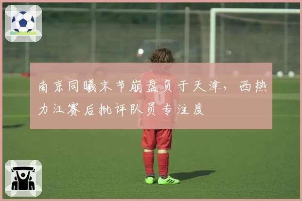 南京同曦末节崩盘负于天津,西热力江赛后批评队员专注度