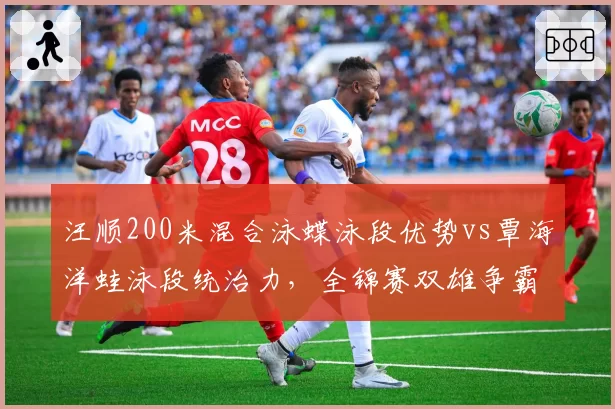汪顺200米混合泳蝶泳段优势vs覃海洋蛙泳段统治力，全锦赛双雄争霸