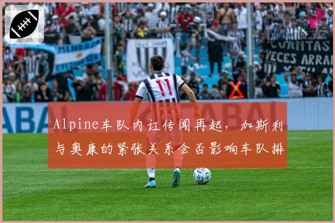 Alpine车队内讧传闻再起,加斯利与奥康的紧张关系会否影响车队排名?