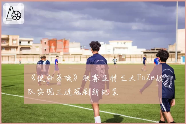 《使命召唤》联赛亚特兰大FaZe战队实现三连冠刷新纪录