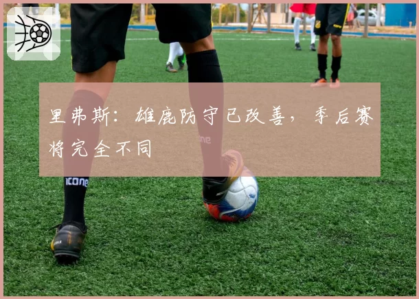 里弗斯:雄鹿防守已改善,季后赛将完全不同