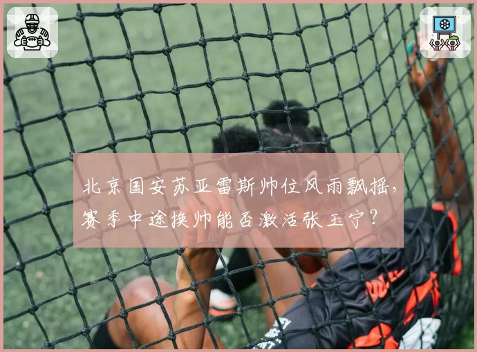 北京国安苏亚雷斯帅位风雨飘摇，赛季中途换帅能否激活张玉宁？