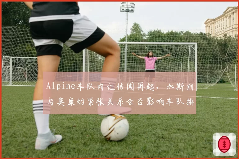 Alpine车队内讧传闻再起,加斯利与奥康的紧张关系会否影响车队排名?