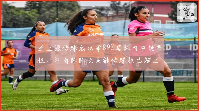 王上源传球成功率89%居队内中场首位，河南队队长关键传球数已超上赛季总和