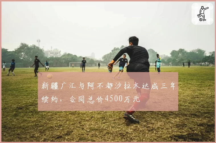 新疆广汇与阿不都沙拉木达成三年续约,合同总价4500万元