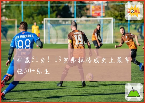 狂轰51分！19岁弗拉格成史上最年轻50+先生