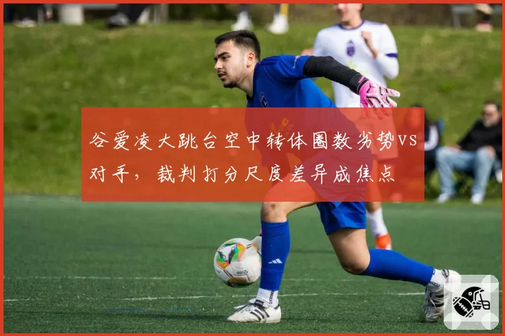 谷爱凌大跳台空中转体圈数劣势vs对手，裁判打分尺度差异成焦点