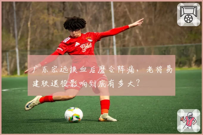 广东宏远换血后磨合阵痛,老将易建联退役影响到底有多大?