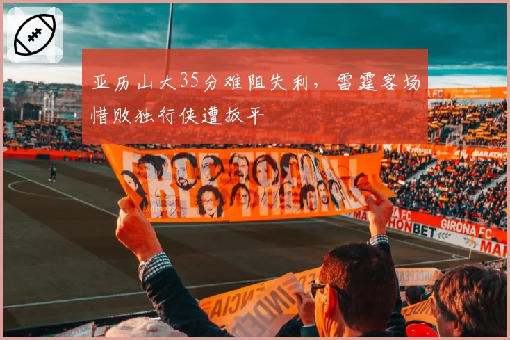 亚历山大35分难阻失利，雷霆客场惜败独行侠遭扳平