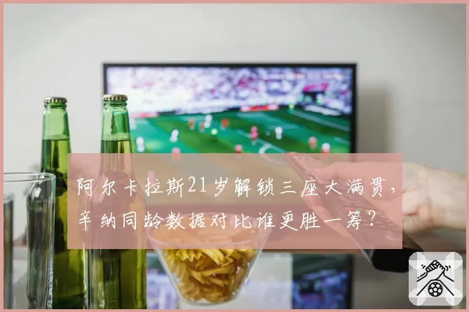 阿尔卡拉斯21岁解锁三座大满贯,辛纳同龄数据对比谁更胜一筹?
