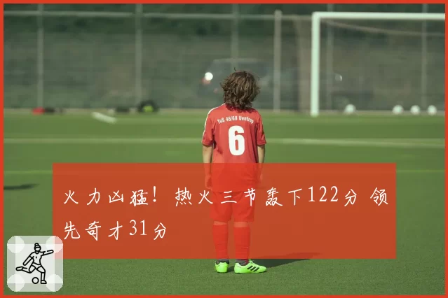 火力凶猛!热火三节轰下122分 领先奇才31分