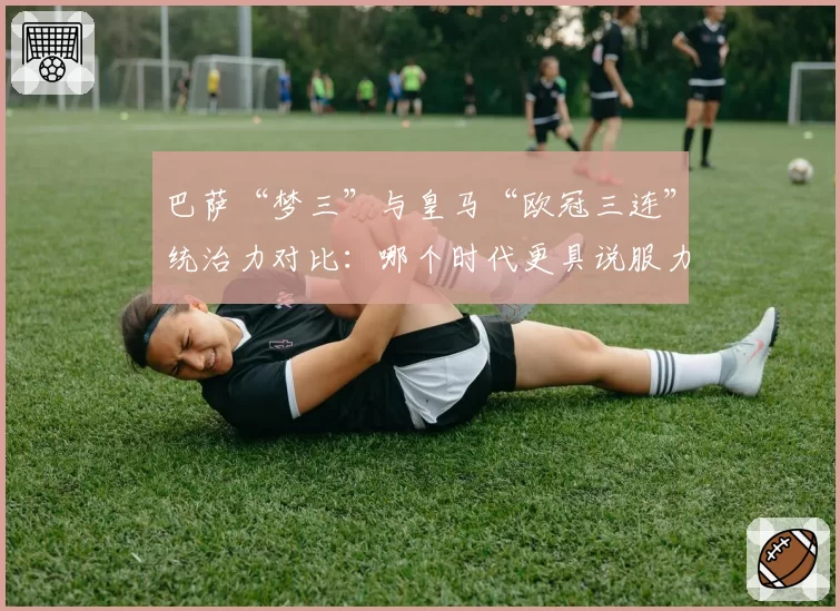 巴萨“梦三”与皇马“欧冠三连”统治力对比:哪个时代更具说服力?