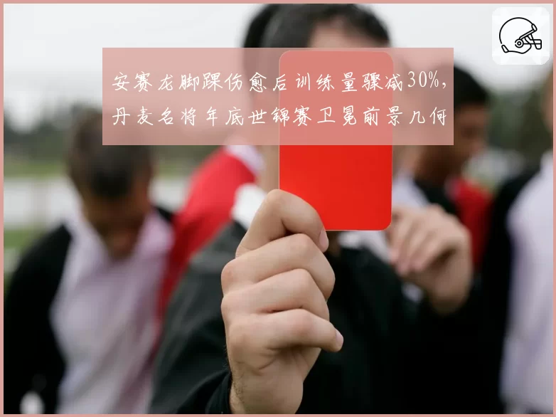 安赛龙脚踝伤愈后训练量骤减30%，丹麦名将年底世锦赛卫冕前景几何？