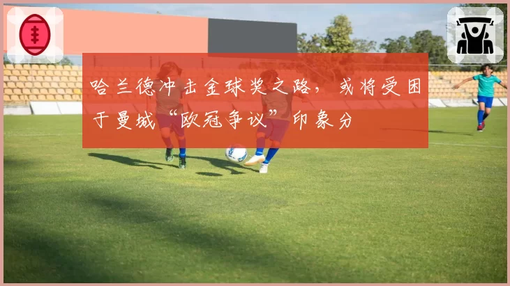 哈兰德冲击金球奖之路，或将受困于曼城“欧冠争议”印象分