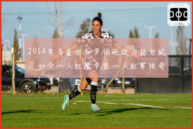 2014年马奎尔和罗伯逊效力赫尔城，如今一人红魔中坚一人红军传奇