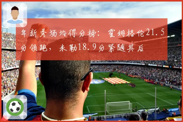 年新秀场均得分榜：霍姆格伦21.5分领跑，米勒18.9分紧随其后