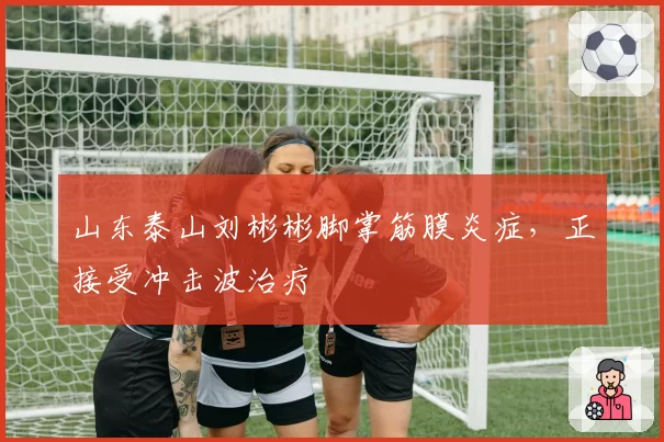 山东泰山刘彬彬脚掌筋膜炎症,正接受冲击波治疗