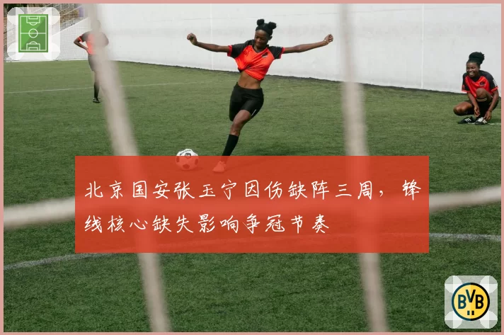 北京国安张玉宁因伤缺阵三周,锋线核心缺失影响争冠节奏