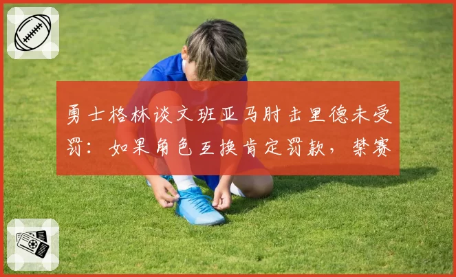 勇士格林谈文班亚马肘击里德未受罚：如果角色互换肯定罚款，禁赛