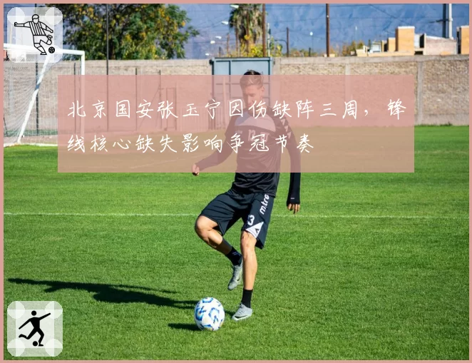 北京国安张玉宁因伤缺阵三周,锋线核心缺失影响争冠节奏