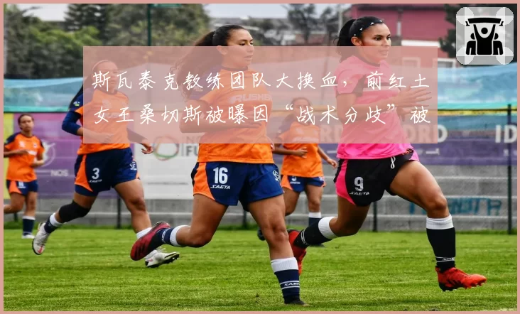 斯瓦泰克教练团队大换血，前红土女王桑切斯被曝因“战术分歧”被扫地出门