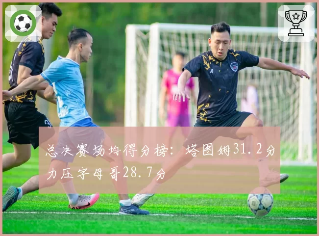 总决赛场均得分榜：塔图姆31.2分力压字母哥28.7分