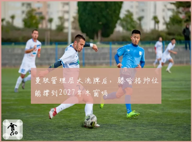 曼联管理层大洗牌后，滕哈格帅位能撑到2027年冬窗吗