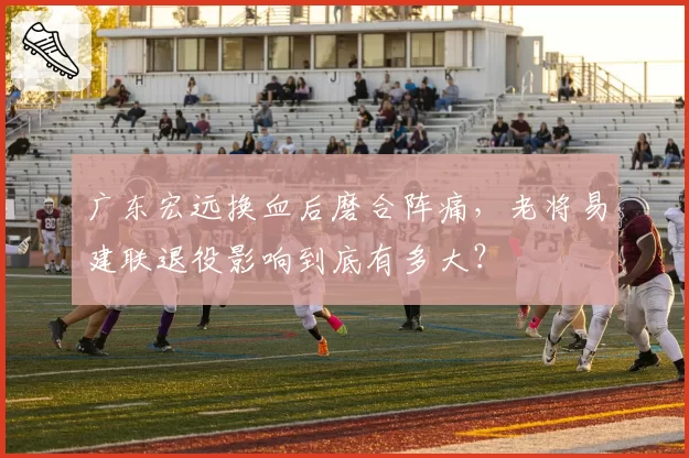 广东宏远换血后磨合阵痛,老将易建联退役影响到底有多大?