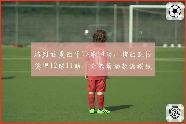格列兹曼西甲13球14助,穆西亚拉德甲12球11助,全能前场数据旗鼓相当