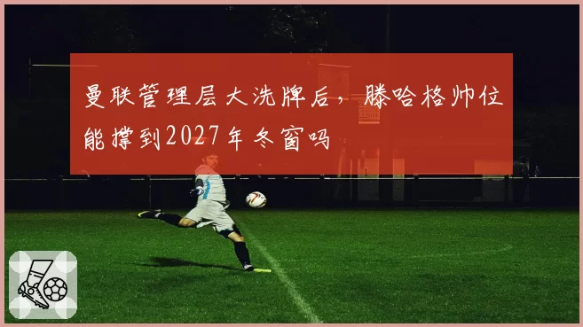 曼联管理层大洗牌后，滕哈格帅位能撑到2027年冬窗吗