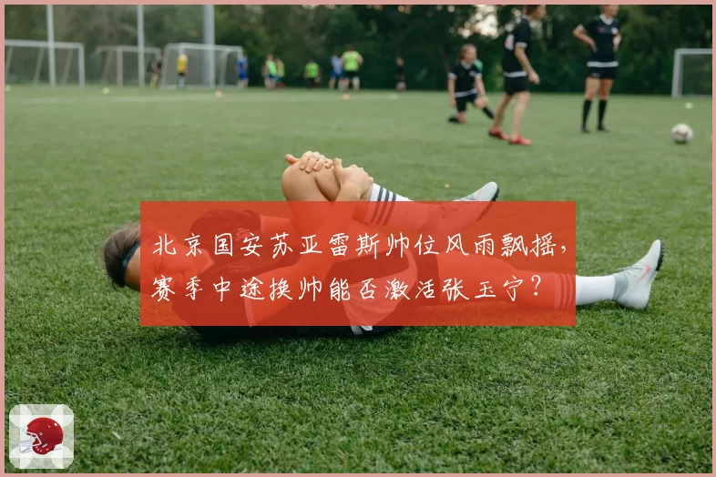 北京国安苏亚雷斯帅位风雨飘摇，赛季中途换帅能否激活张玉宁？