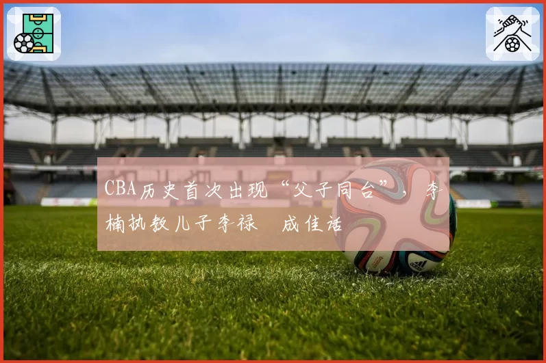 CBA历史首次出现“父子同台”,李楠执教儿子李禄曈成佳话