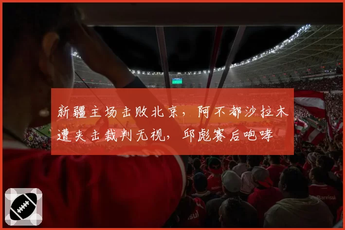 新疆主场击败北京，阿不都沙拉木遭夹击裁判无视，邱彪赛后咆哮