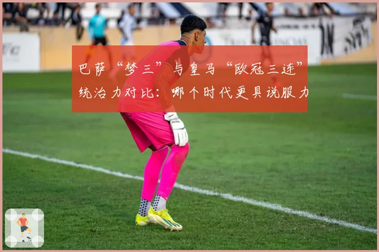巴萨“梦三”与皇马“欧冠三连”统治力对比:哪个时代更具说服力?