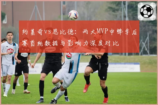 约基奇vs恩比德：两大MVP中锋季后赛首轮数据与影响力深度对比