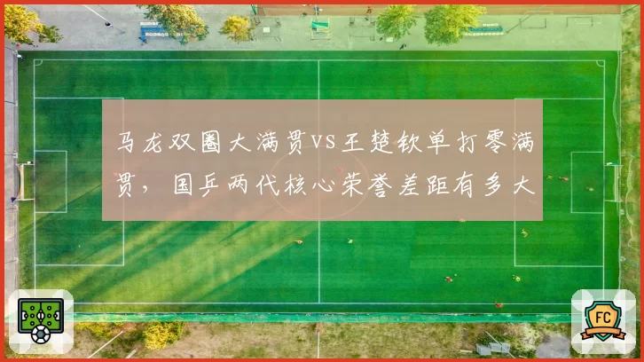 马龙双圈大满贯vs王楚钦单打零满贯,国乒两代核心荣誉差距有多大