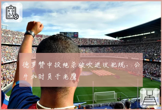 德罗赞中投绝杀被吹进攻犯规,公牛加时负于老鹰