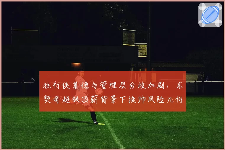 独行侠基德与管理层分歧加剧,东契奇超级顶薪背景下换帅风险几何?